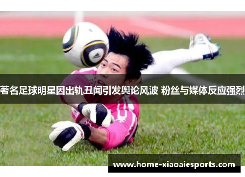 著名足球明星因出轨丑闻引发舆论风波 粉丝与媒体反应强烈 著名足球明星因出轨丑闻引发舆论风波 粉丝与媒体反应强烈