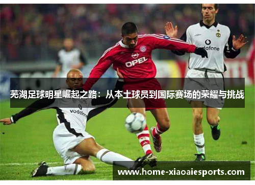 芜湖足球明星崛起之路:从本土球员到国际赛场的荣耀与挑战 芜湖足球明星崛起之路:从本土球员到国际赛场的荣耀与挑战