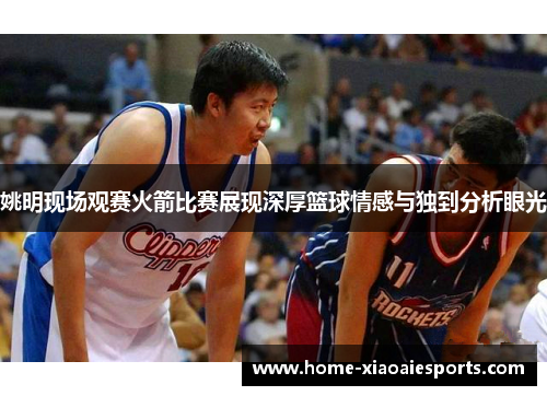姚明现场观赛火箭比赛展现深厚篮球情感与独到分析眼光 姚明现场观赛火箭比赛展现深厚篮球情感与独到分析眼光