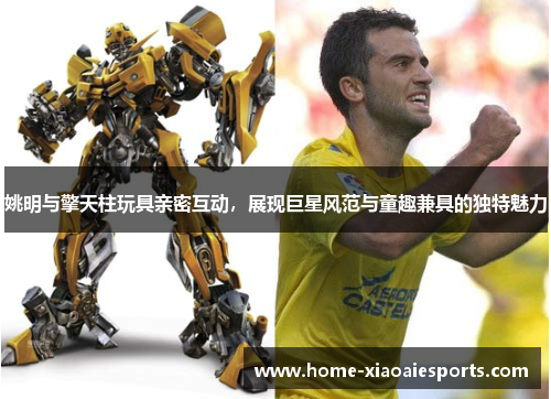 姚明与擎天柱玩具亲密互动,展现巨星风范与童趣兼具的独特魅力 姚明与擎天柱玩具亲密互动,展现巨星风范与童趣兼具的独特魅力