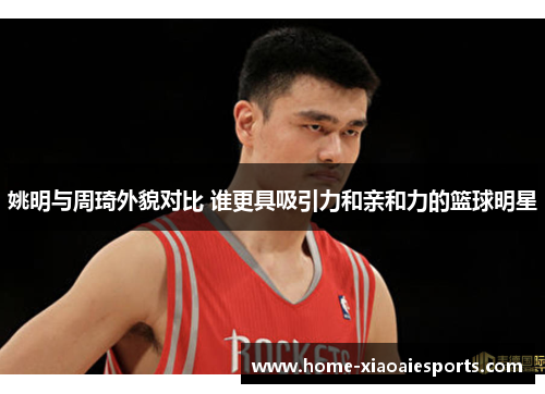 姚明与周琦外貌对比 谁更具吸引力和亲和力的篮球明星 姚明与周琦外貌对比 谁更具吸引力和亲和力的篮球明星