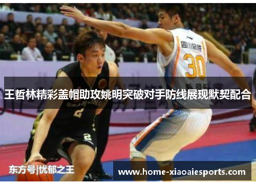 王哲林精彩盖帽助攻姚明突破对手防线展现默契配合 王哲林精彩盖帽助攻姚明突破对手防线展现默契配合