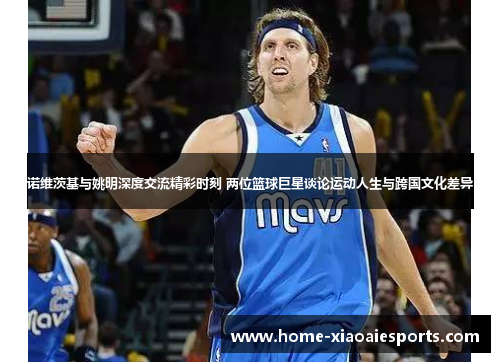 诺维茨基与姚明深度交流精彩时刻 两位篮球巨星谈论运动人生与跨国文化差异 诺维茨基与姚明深度交流精彩时刻 两位篮球巨星谈论运动人生与跨国文化差异