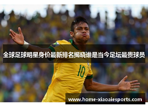 全球足球明星身价最新排名揭晓谁是当今足坛最贵球员 全球足球明星身价最新排名揭晓谁是当今足坛最贵球员