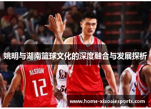 姚明与湖南篮球文化的深度融合与发展探析 姚明与湖南篮球文化的深度融合与发展探析