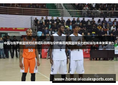 中国与俄罗斯篮球对抗赛精彩回顾与分析展现两国篮球实力的较量与未来发展潜力