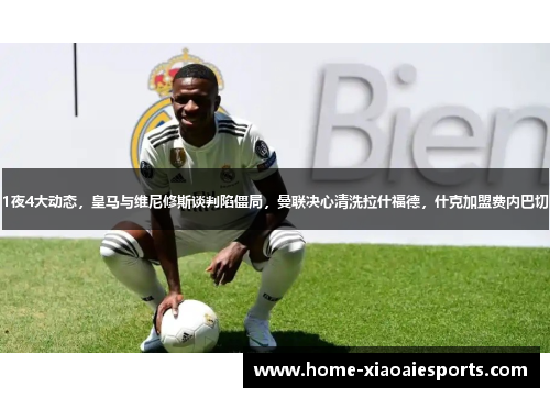 1夜4大动态,皇马与维尼修斯谈判陷僵局,曼联决心清洗拉什福德,什克加盟费内巴切 1夜4大动态,皇马与维尼修斯谈判陷僵局,曼联决心清洗拉什福德,什克加盟费内巴切