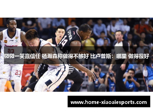 微微一笑赢信任 杨瀚森称做得不够好 比卢普斯:哪里 做得很好 微微一笑赢信任 杨瀚森称做得不够好 比卢普斯:哪里 做得很好