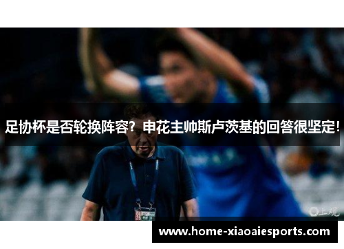 足协杯是否轮换阵容?申花主帅斯卢茨基的回答很坚定! 足协杯是否轮换阵容?申花主帅斯卢茨基的回答很坚定!